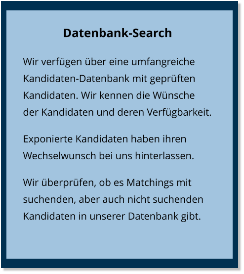 Datenbank-Search Wir verfügen über eine umfangreiche Kandidaten-Datenbank mit geprüften Kandidaten. Wir kennen die Wünsche der Kandidaten und deren Verfügbarkeit. Exponierte Kandidaten haben ihren Wechselwunsch bei uns hinterlassen. Wir überprüfen, ob es Matchings mit suchenden, aber auch nicht suchenden Kandidaten in unserer Datenbank gibt.