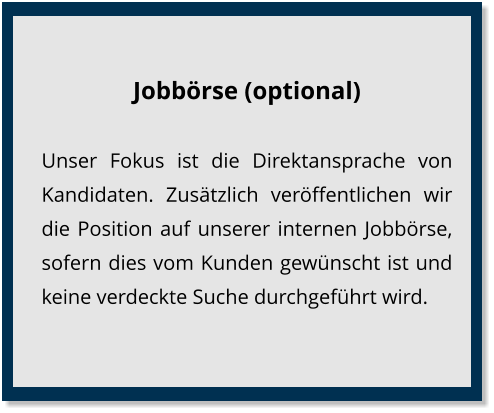 Jobbörse (optional) Unser Fokus ist die Direktansprache von Kandidaten. Zusätzlich veröffentlichen wir die Position auf unserer internen Jobbörse, sofern dies vom Kunden gewünscht ist und keine verdeckte Suche durchgeführt wird.