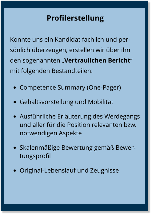 Profilerstellung Konnte uns ein Kandidat fachlich und persönlich überzeugen, erstellen wir über ihn den sogenannten „Vertraulichen Bericht“  mit folgenden Bestandteilen: •	Competence Summary (One-Pager) •	Gehaltsvorstellung und Mobilität •	Ausführliche Erläuterung des Werdegangs und aller für die Position relevanten bzw. notwendigen Aspekte  •	Skalenmäßige Bewertung gemäß Bewertungsprofil •	Original-Lebenslauf und Zeugnisse