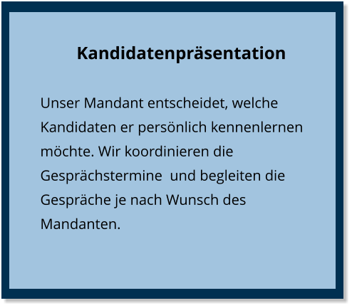 Kandidatenpräsentation Unser Mandant entscheidet, welche Kandidaten er persönlich kennenlernen möchte. Wir koordinieren die Gesprächstermine  und begleiten die Gespräche je nach Wunsch des Mandanten.